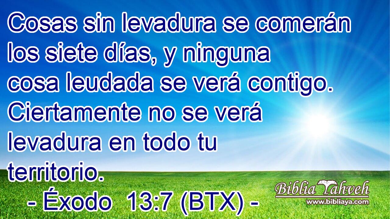 Cosas sin levadura se comerán los siete días, y ninguna cosa leudada se verá contigo. Ciertamente no se verá levadura en todo tu territorio.