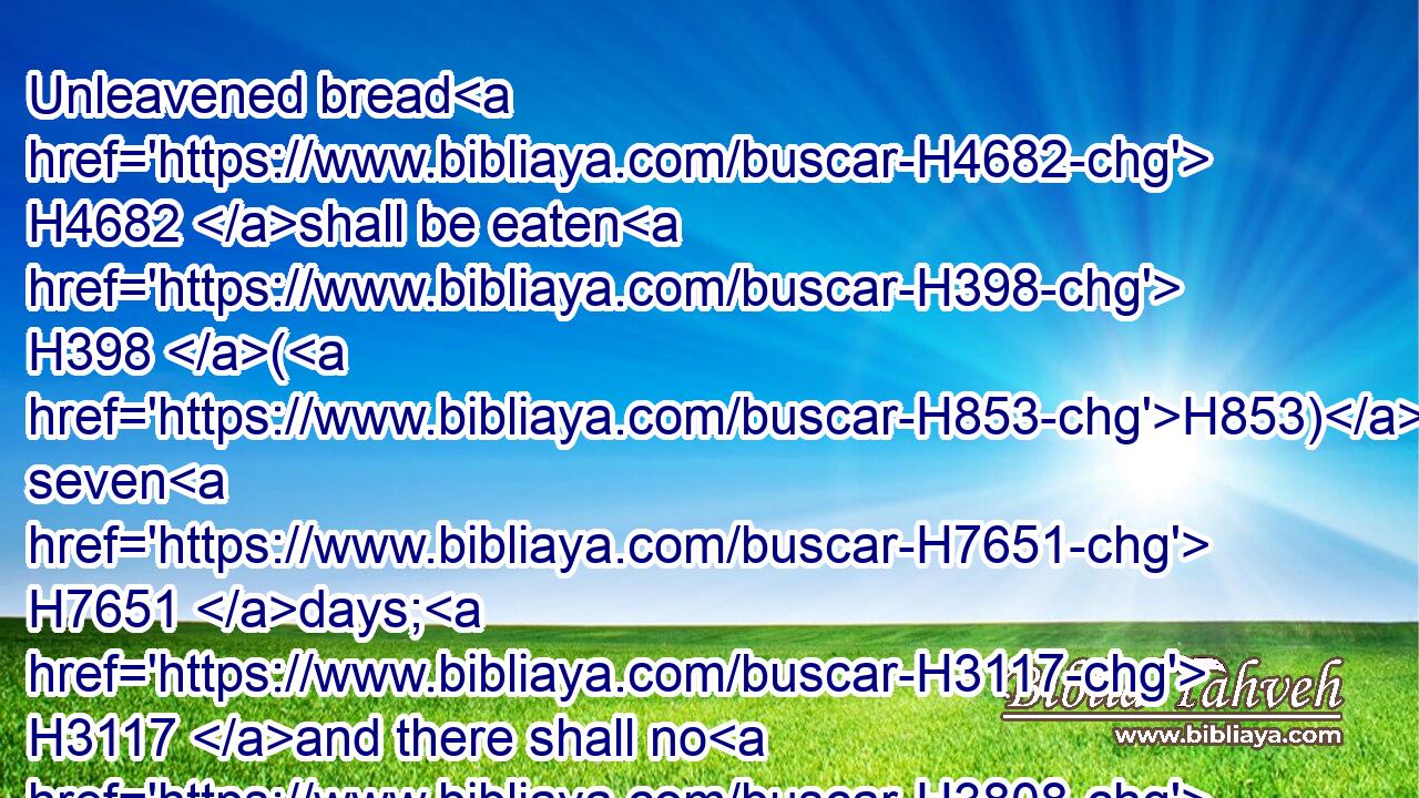 Unleavened bread H4682 shall be eaten H398 (H853) seven H7651 days; H3117 and there shall no H3808 leavened bread H2557 be seen H7200 with thee, neither H3808 shall there be leaven H7603 seen H7200 with thee in all H3605 thy quarters.H1366