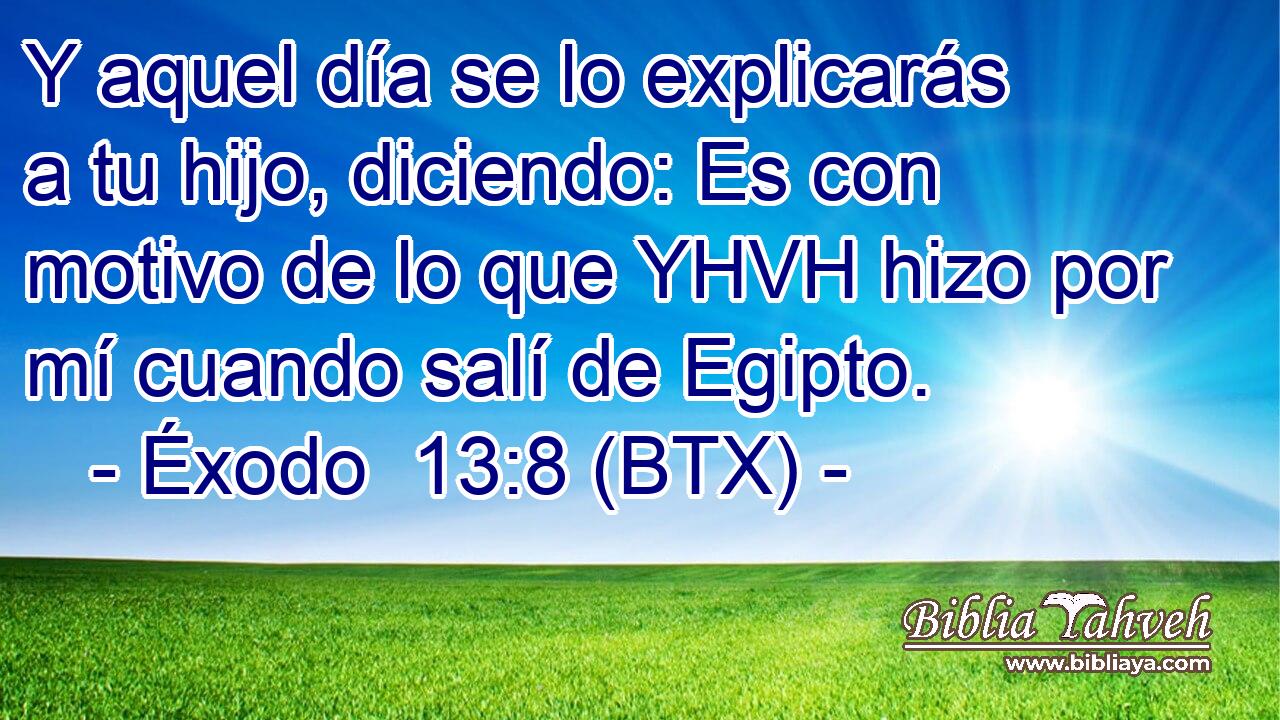 Y aquel día se lo explicarás a tu hijo, diciendo: Es con motivo de lo que YHVH hizo por mí cuando salí de Egipto.