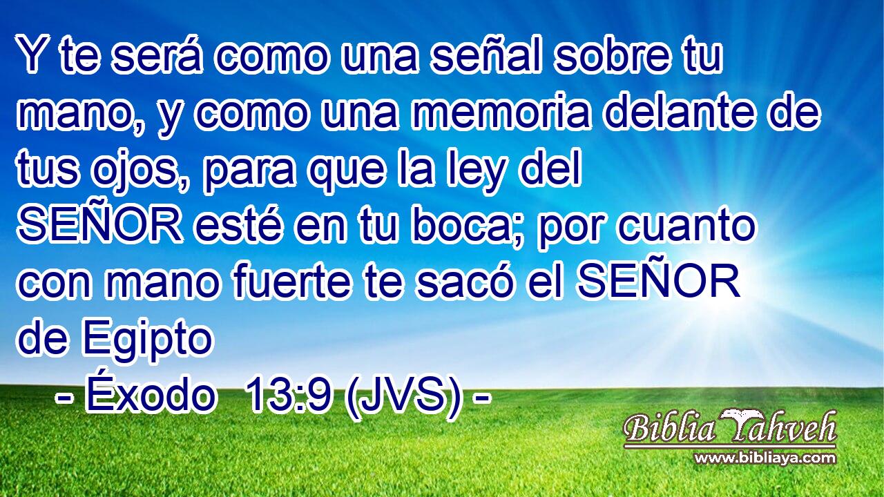 Y te será como una señal sobre tu mano, y como una memoria delante de tus ojos, para que la ley del SEÑOR esté en tu boca; por cuanto con mano fuerte te sacó el SEÑOR de Egipto