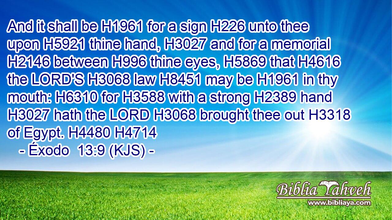 And it shall be H1961 for a sign H226 unto thee upon H5921 thine hand, H3027 and for a memorial H2146 between H996 thine eyes, H5869 that H4616 the LORD'S H3068 law H8451 may be H1961 in thy mouth: H6310 for H3588 with a strong H2389 hand H3027 hath the LORD H3068 brought thee out H3318 of Egypt. H4480 H4714