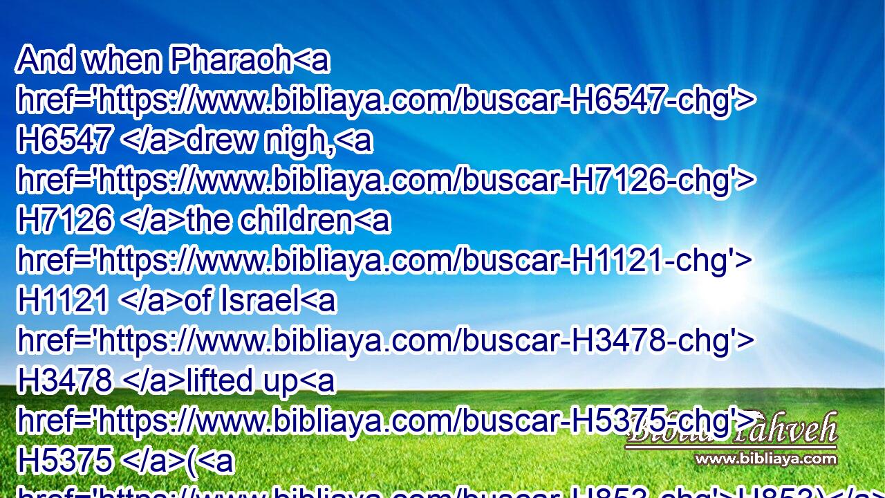 And when Pharaoh H6547 drew nigh, H7126 the children H1121 of Israel H3478 lifted up H5375 (H853) their eyes, H5869 and, behold, H2009 the Egyptians H4714 marched H5265 after H310 them; and they were sore H3966 afraid: H3372 and the children H1121 of Israel H3478 cried out H6817 unto H413 the LORD.H3068