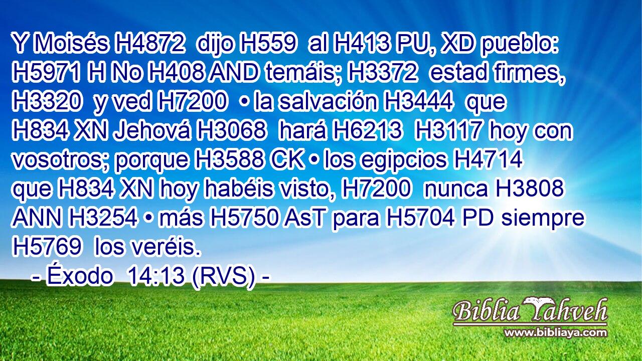 Y Moisés H4872  dijo H559  al H413 PU, XD pueblo: H5971 H No H408 AND temáis; H3372  estad firmes, H3320  y ved H7200  • la salvación H3444  que H834 XN Jehová H3068  hará H6213  H3117 hoy con vosotros; porque H3588 CK • los egipcios H4714  que H834 XN hoy habéis visto, H7200  nunca H3808 ANN H3254 • más H5750 AsT para H5704 PD siempre H5769  los veréis. 