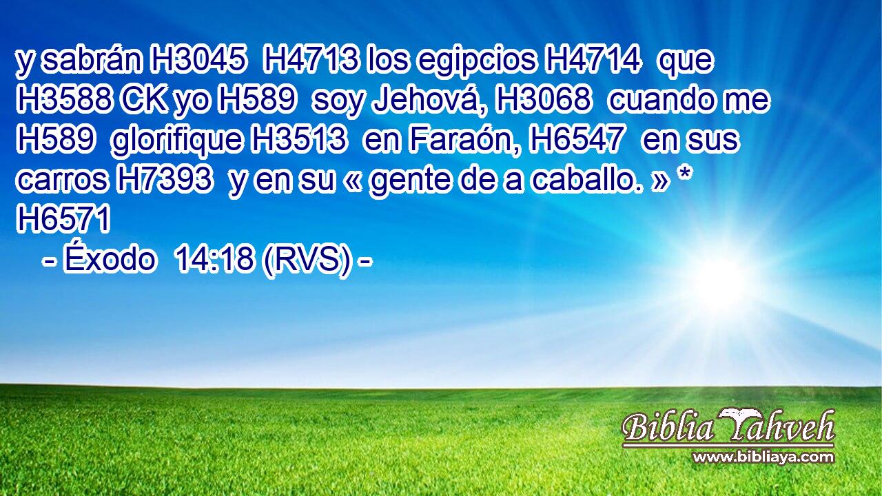 y sabrán H3045  H4713 los egipcios H4714  que H3588 CK yo H589  soy Jehová, H3068  cuando me H589  glorifique H3513  en Faraón, H6547  en sus carros H7393  y en su « gente de a caballo. » * H6571  