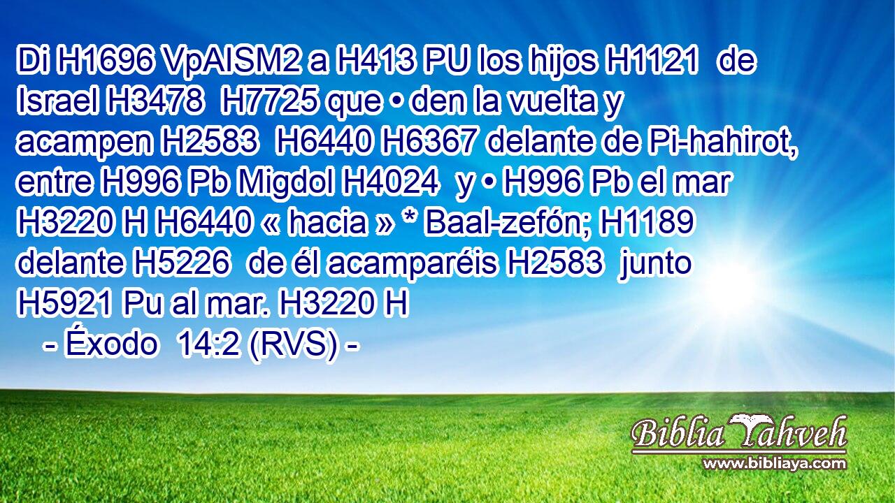 Di H1696 VpAISM2 a H413 PU los hijos H1121  de Israel H3478  H7725 que • den la vuelta y acampen H2583  H6440 H6367 delante de Pi-hahirot, entre H996 Pb Migdol H4024  y • H996 Pb el mar H3220 H H6440 « hacia » * Baal-zefón; H1189  delante H5226  de él acamparéis H2583  junto H5921 Pu al mar. H3220 H 