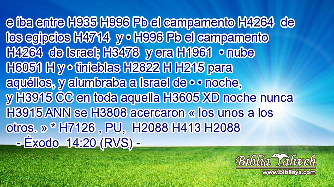 e iba entre H935 H996 Pb el campamento H4264  de los egipcios H4714  y • H996 Pb el campamento H4264  de Israel; H3478  y era H1961  • nube H6051 H y • tinieblas H2822 H H215 para aquéllos, y alumbraba a Israel de • • noche, y H3915 CC en toda aquella H3605 XD noche nunca H3915 ANN se H3808 acercaron « los unos a los otros. » * H7126 , PU,  H2088 H413 H2088 