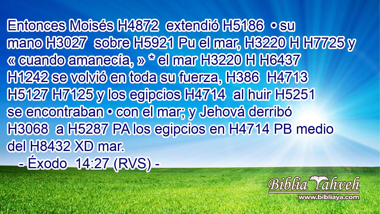 Entonces Moisés H4872  extendió H5186  • su mano H3027  sobre H5921 Pu el mar, H3220 H H7725 y « cuando amanecía, » * el mar H3220 H H6437 H1242 se volvió en toda su fuerza, H386  H4713 H5127 H7125 y los egipcios H4714  al huir H5251  se encontraban • con el mar; y Jehová derribó H3068  a H5287 PA los egipcios en H4714 PB medio del H8432 XD mar. 
