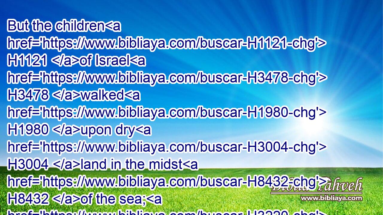 But the children H1121 of Israel H3478 walked H1980 upon dry H3004 land in the midst H8432 of the sea; H3220 and the waters H4325 were a wall H2346 unto them on their right hand, H4480  H3225 and on their left. H4480 H8040