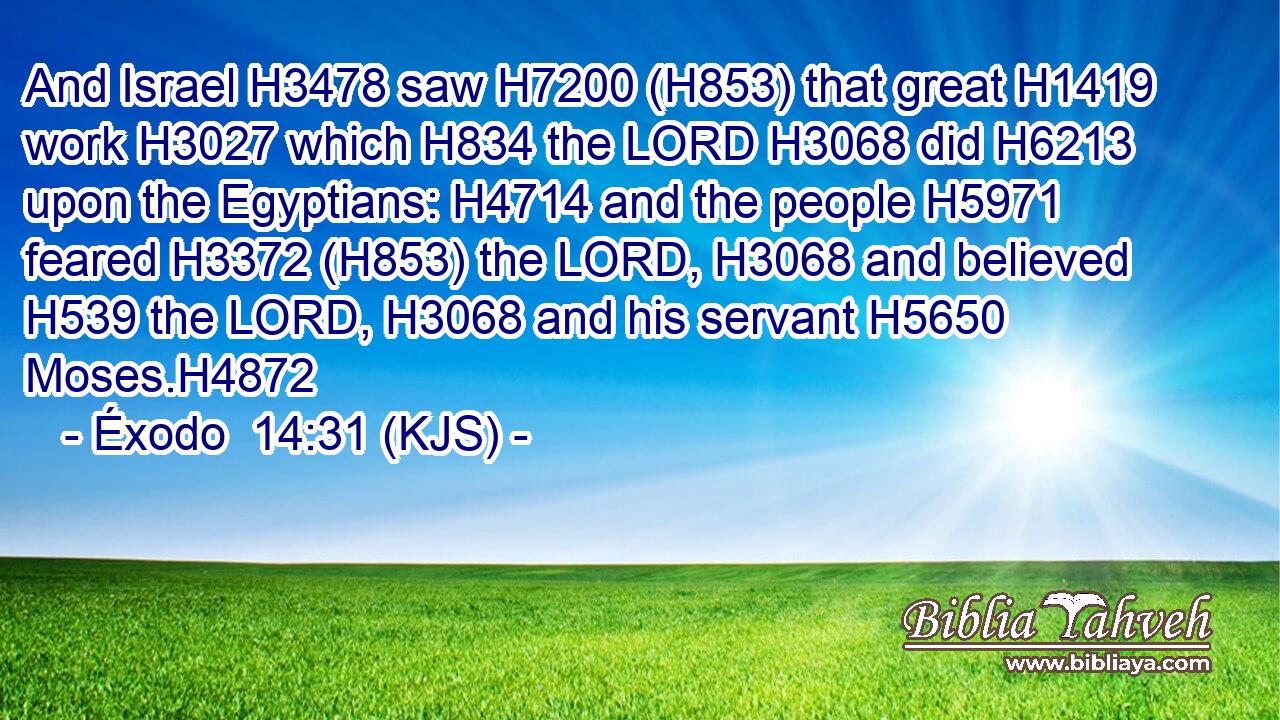 And Israel H3478 saw H7200 (H853) that great H1419 work H3027 which H834 the LORD H3068 did H6213 upon the Egyptians: H4714 and the people H5971 feared H3372 (H853) the LORD, H3068 and believed H539 the LORD, H3068 and his servant H5650 Moses.H4872