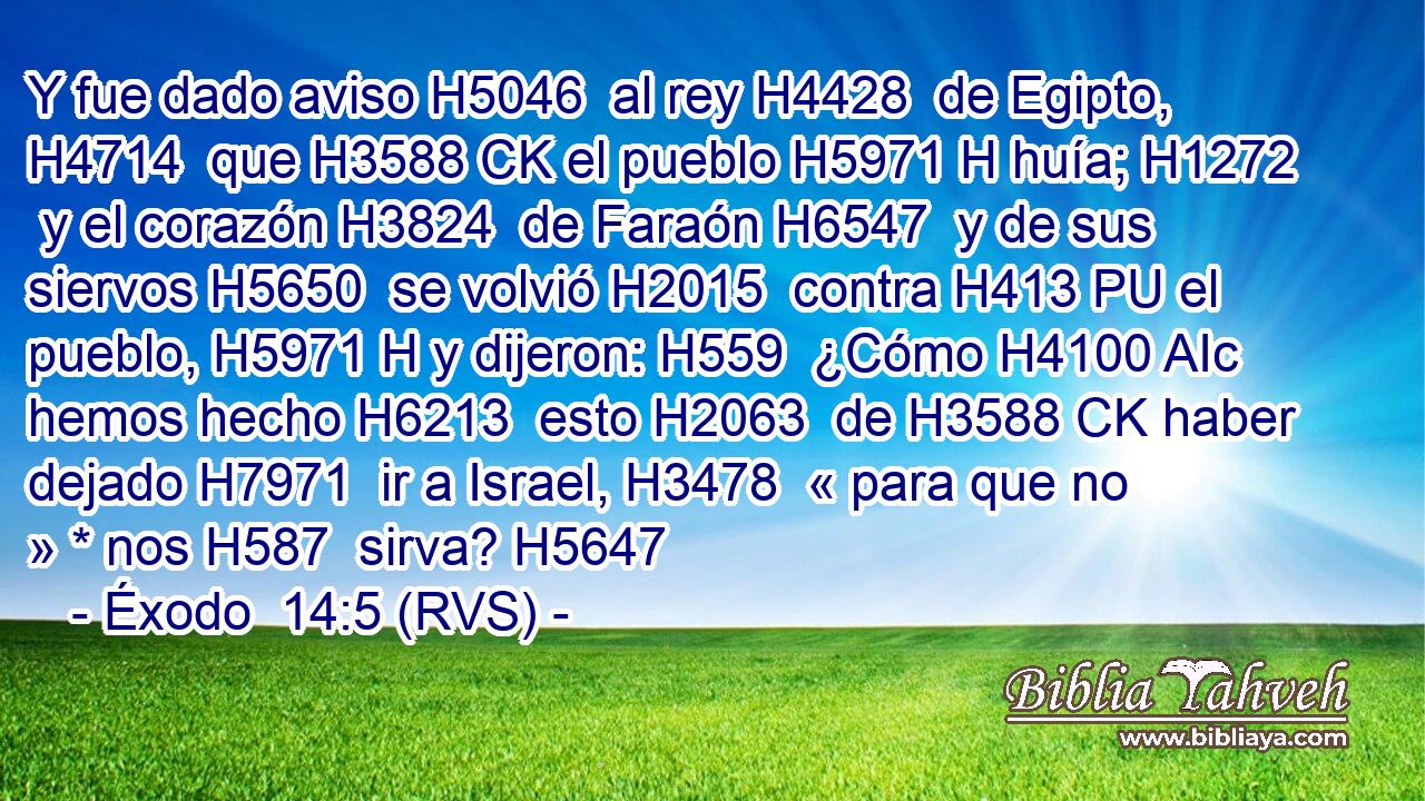 Y fue dado aviso H5046  al rey H4428  de Egipto, H4714  que H3588 CK el pueblo H5971 H huía; H1272  y el corazón H3824  de Faraón H6547  y de sus siervos H5650  se volvió H2015  contra H413 PU el pueblo, H5971 H y dijeron: H559  ¿Cómo H4100 AIc hemos hecho H6213  esto H2063  de H3588 CK haber dejado H7971  ir a Israel, H3478  « para que no » * nos H587  sirva? H5647