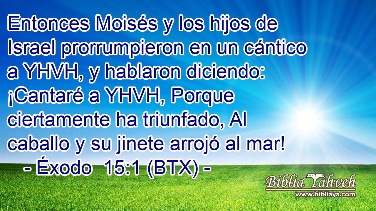 Entonces Moisés y los hijos de Israel prorrumpieron en un cántico a YHVH, y hablaron diciendo: ¡Cantaré a YHVH, Porque ciertamente ha triunfado, Al caballo y su jinete arrojó al mar!