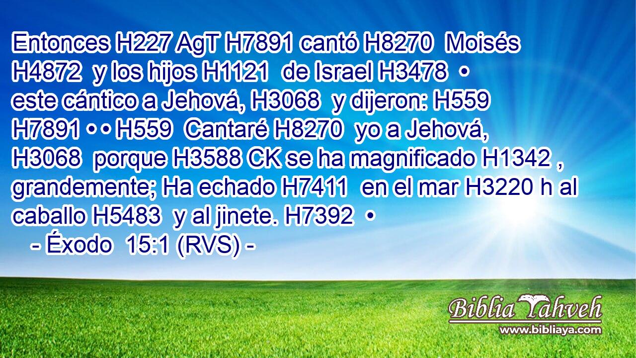 Entonces H227 AgT H7891 cantó H8270  Moisés H4872  y los hijos H1121  de Israel H3478  • este cántico a Jehová, H3068  y dijeron: H559  H7891 • • H559  Cantaré H8270  yo a Jehová, H3068  porque H3588 CK se ha magnificado H1342 ,  grandemente; Ha echado H7411  en el mar H3220 h al caballo H5483  y al jinete. H7392  • 