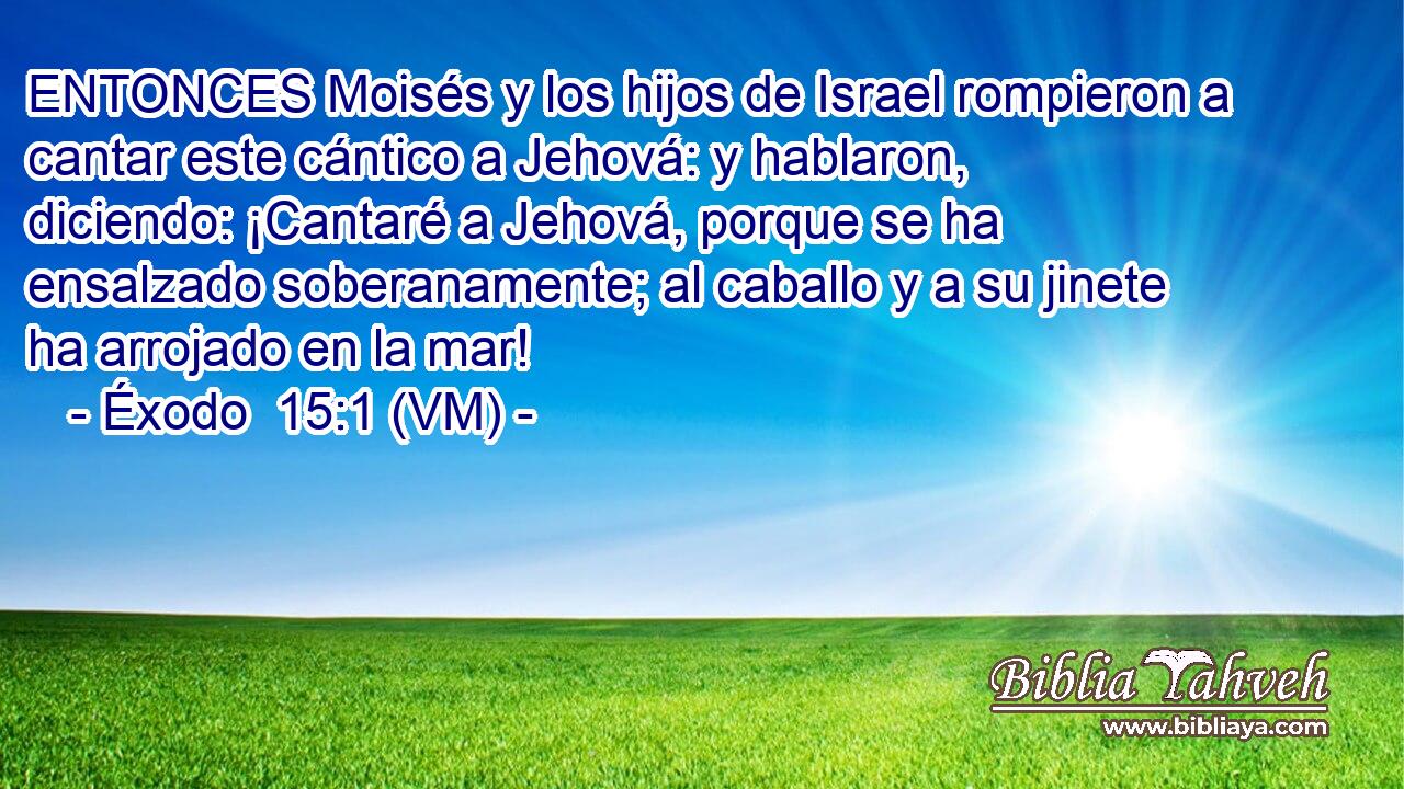  ENTONCES Moisés y los hijos de Israel rompieron a cantar este cántico a Jehová: y hablaron, diciendo: ¡Cantaré a Jehová, porque se ha ensalzado soberanamente; al caballo y a su jinete ha arrojado en la mar! 