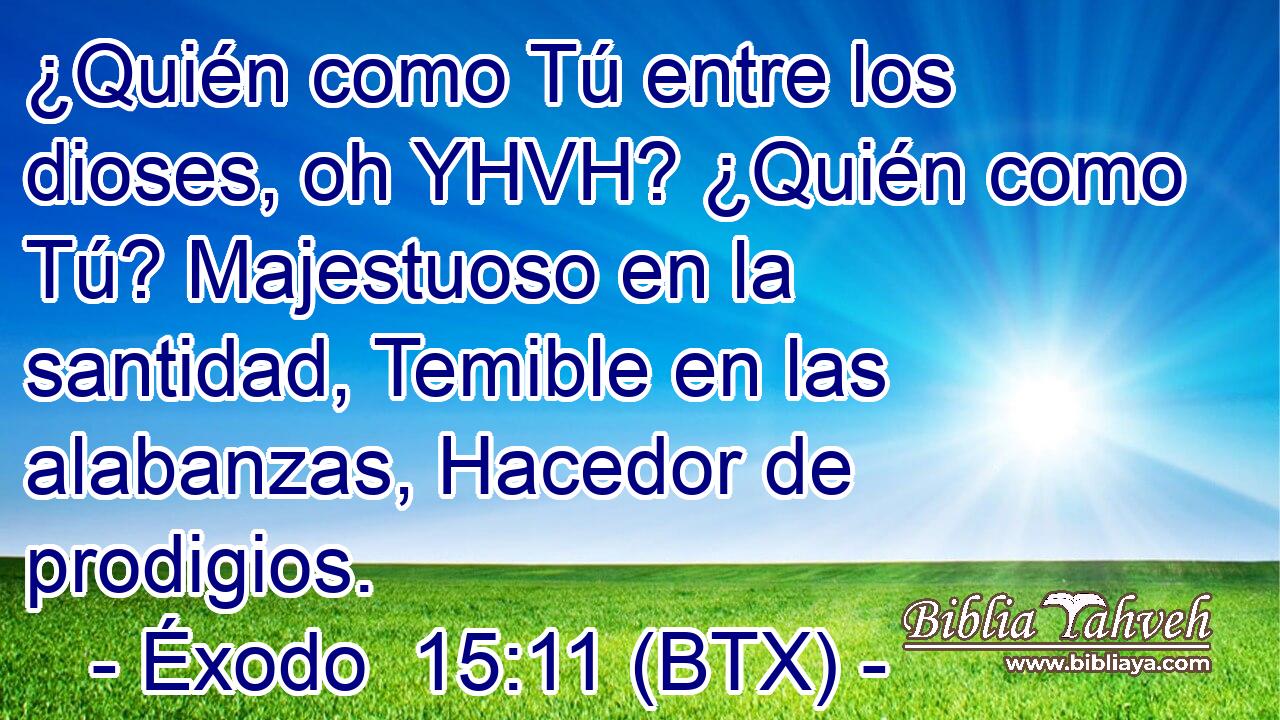 ¿Quién como Tú entre los dioses, oh YHVH? ¿Quién como Tú? Majestuoso en la santidad, Temible en las alabanzas, Hacedor de prodigios.