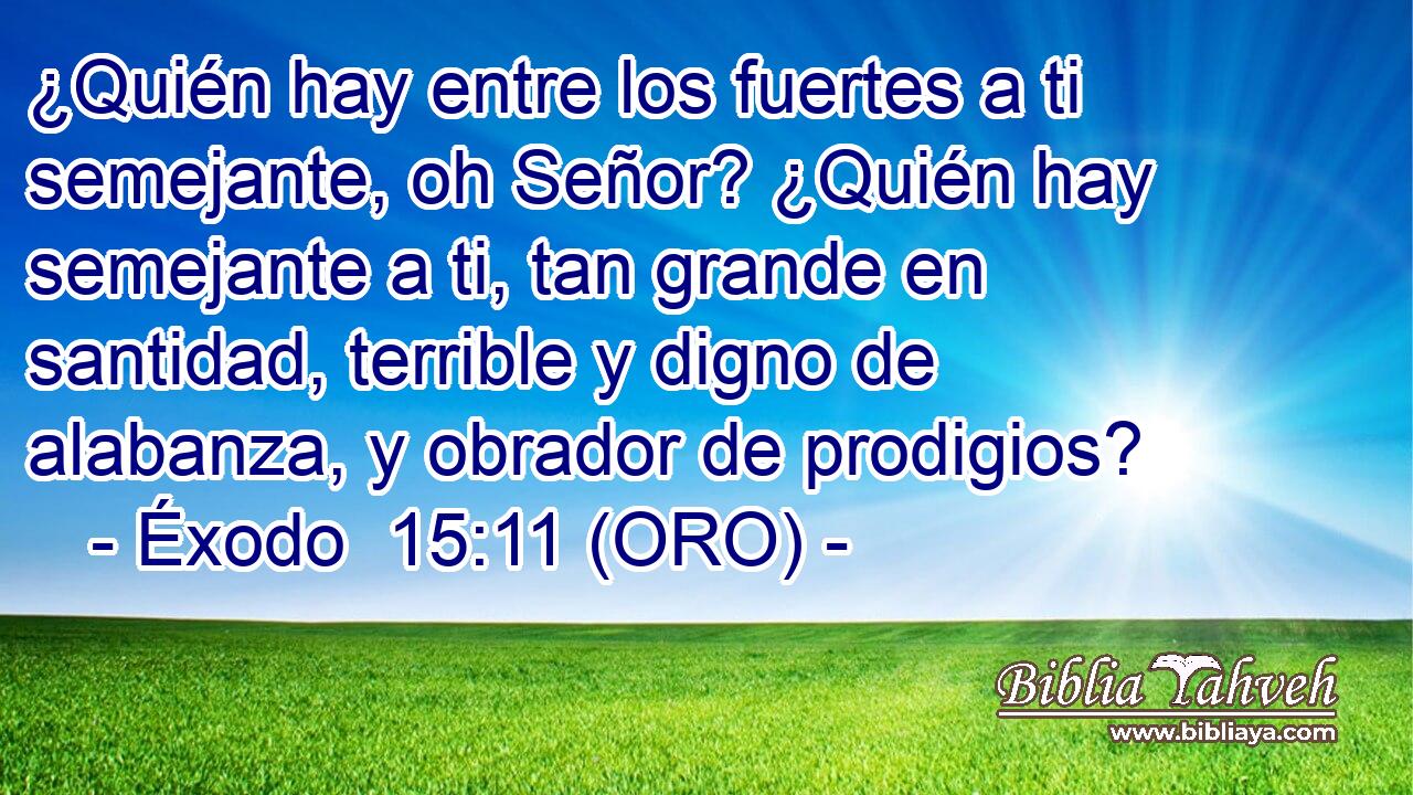  ¿Quién hay entre los fuertes a ti semejante, oh Señor? ¿Quién hay semejante a ti, tan grande en santidad, terrible y digno de alabanza, y obrador de prodigios? 