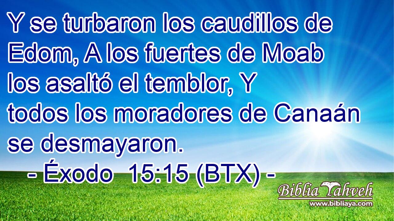 Y se turbaron los caudillos de Edom, A los fuertes de Moab los asaltó el temblor, Y todos los moradores de Canaán se desmayaron.