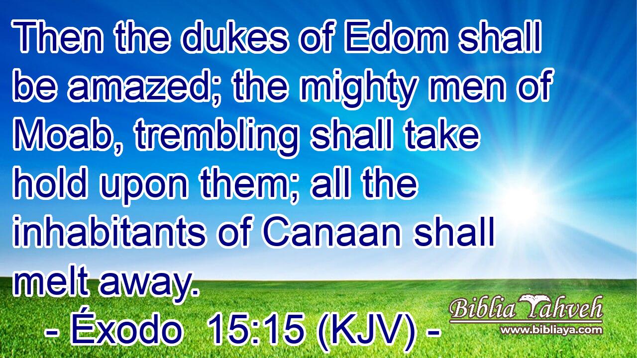 Then the dukes of Edom shall be amazed; the mighty men of Moab, trembling shall take hold upon them; all the inhabitants of Canaan shall melt away.