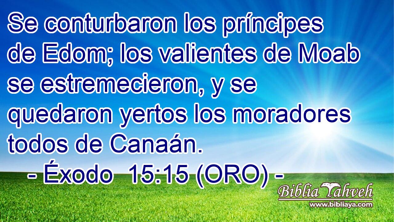  Se conturbaron los príncipes de Edom; los valientes de Moab se estremecieron, y se quedaron yertos los moradores todos de Canaán. 