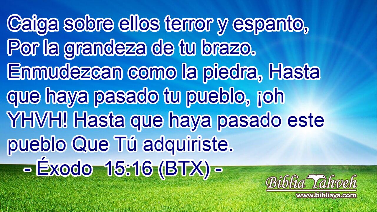 Caiga sobre ellos terror y espanto, Por la grandeza de tu brazo. Enmudezcan como la piedra, Hasta que haya pasado tu pueblo, ¡oh YHVH! Hasta que haya pasado este pueblo Que Tú adquiriste.