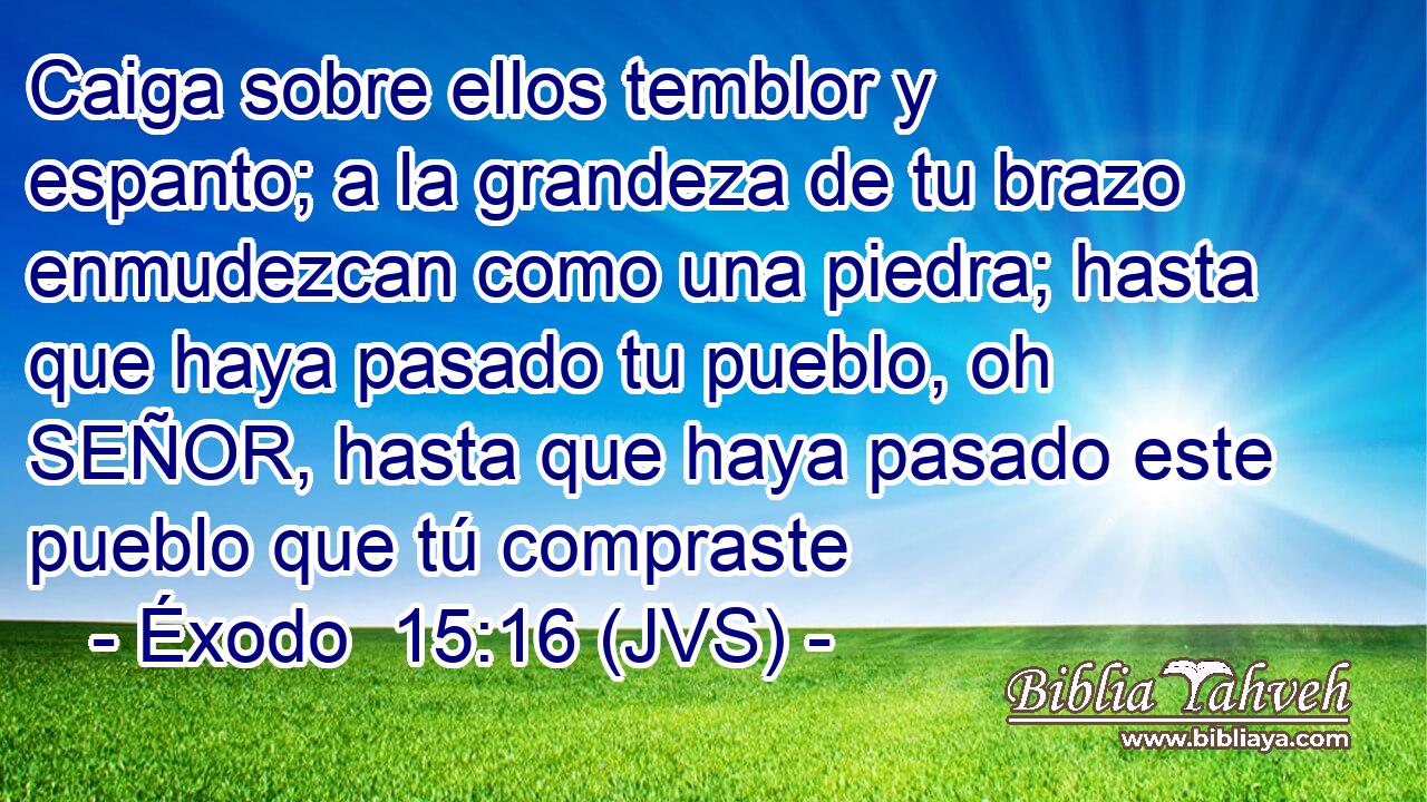 Caiga sobre ellos temblor y espanto; a la grandeza de tu brazo enmudezcan como una piedra; hasta que haya pasado tu pueblo, oh SEÑOR, hasta que haya pasado este pueblo que tú compraste