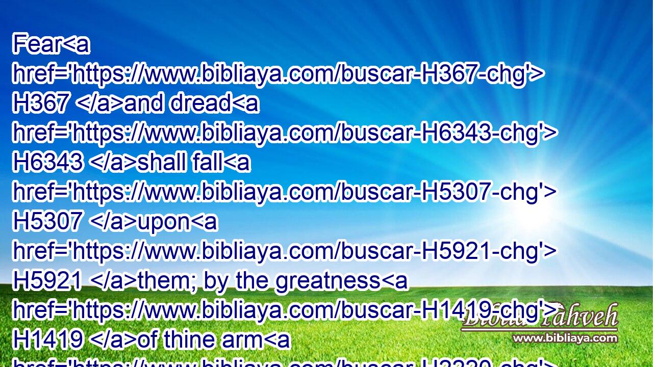 Fear H367 and dread H6343 shall fall H5307 upon H5921 them; by the greatness H1419 of thine arm H2220 they shall be as still H1826 as a stone; H68 till H5704 thy people H5971 pass over, H5674 O LORD, H3068 till H5704 the people H5971 pass over, H5674 which H2098 thou hast purchased.H7069