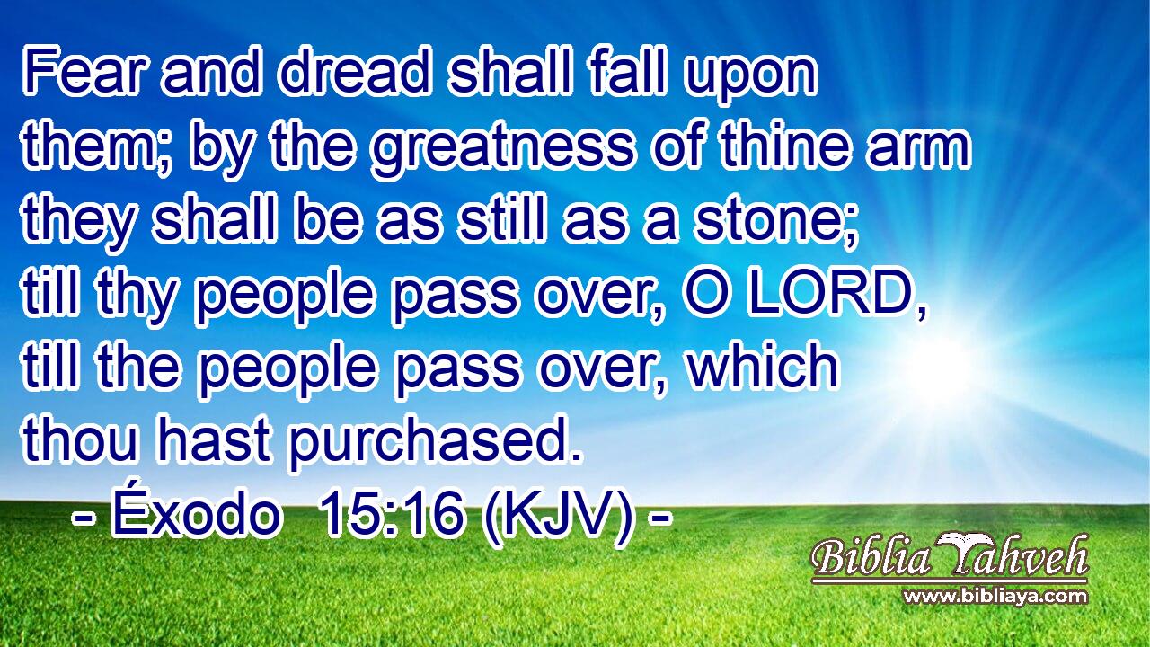 Fear and dread shall fall upon them; by the greatness of thine arm they shall be as still as a stone; till thy people pass over, O LORD, till the people pass over, which thou hast purchased.