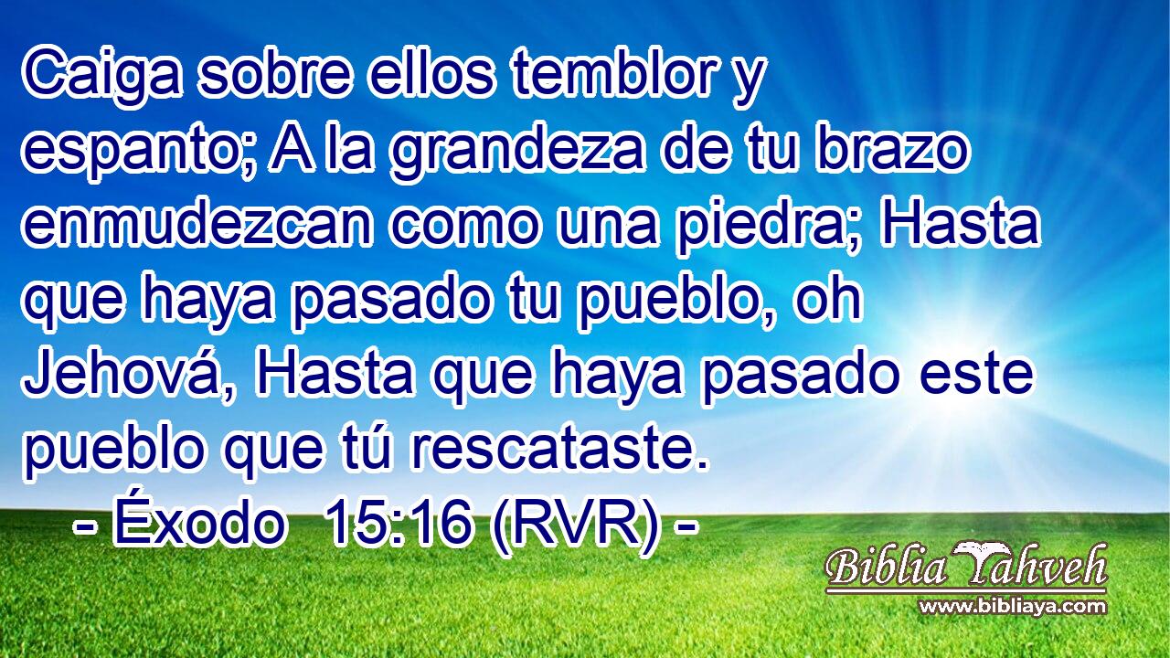 Caiga sobre ellos temblor y espanto; A la grandeza de tu brazo enmudezcan como una piedra; Hasta que haya pasado tu pueblo, oh Jehová, Hasta que haya pasado este pueblo que tú rescataste.