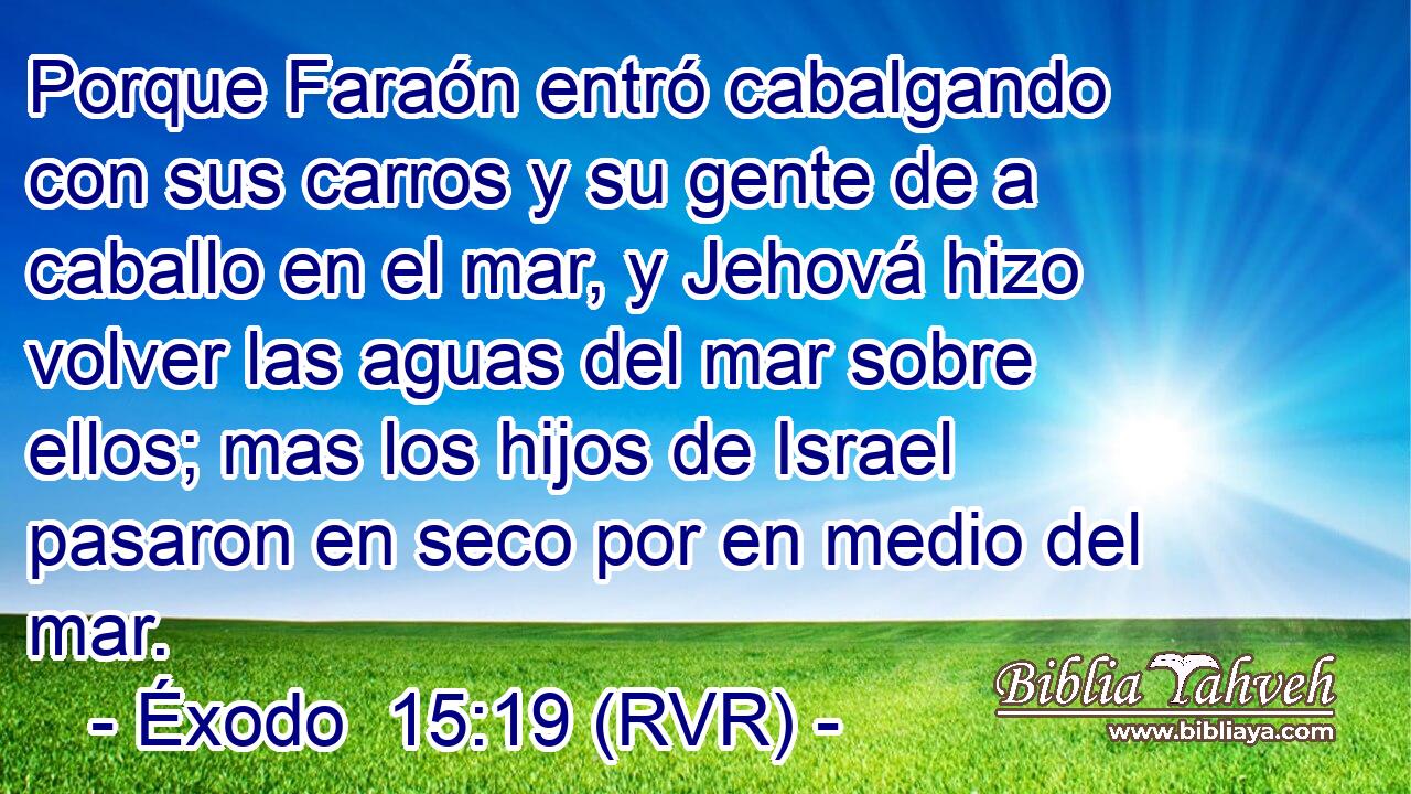 Porque Faraón entró cabalgando con sus carros y su gente de a caballo en el mar, y Jehová hizo volver las aguas del mar sobre ellos; mas los hijos de Israel pasaron en seco por en medio del mar.