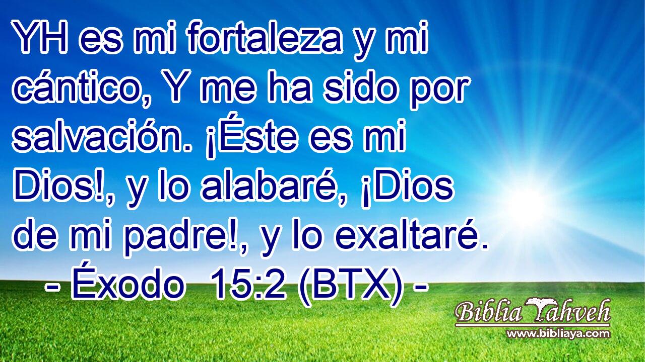 YH es mi fortaleza y mi cántico, Y me ha sido por salvación. ¡Éste es mi Dios!, y lo alabaré, ¡Dios de mi padre!, y lo exaltaré.
