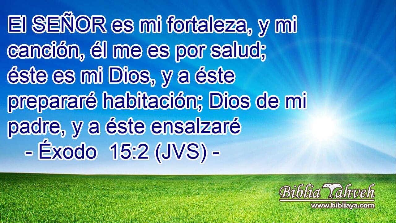 El SEÑOR es mi fortaleza, y mi canción, él me es por salud; éste es mi Dios, y a éste prepararé habitación; Dios de mi padre, y a éste ensalzaré