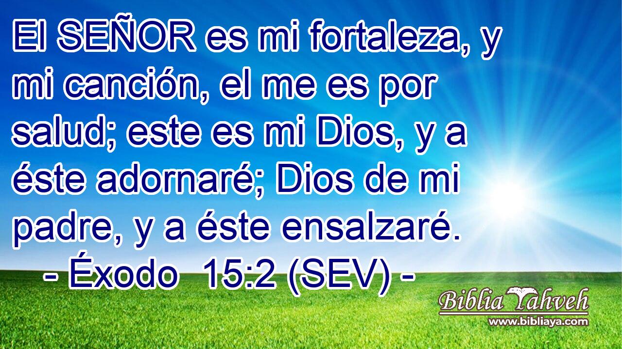 El SEÑOR es mi fortaleza, y mi canción, el me es por salud; este es mi Dios, y a éste adornaré; Dios de mi padre, y a éste ensalzaré.