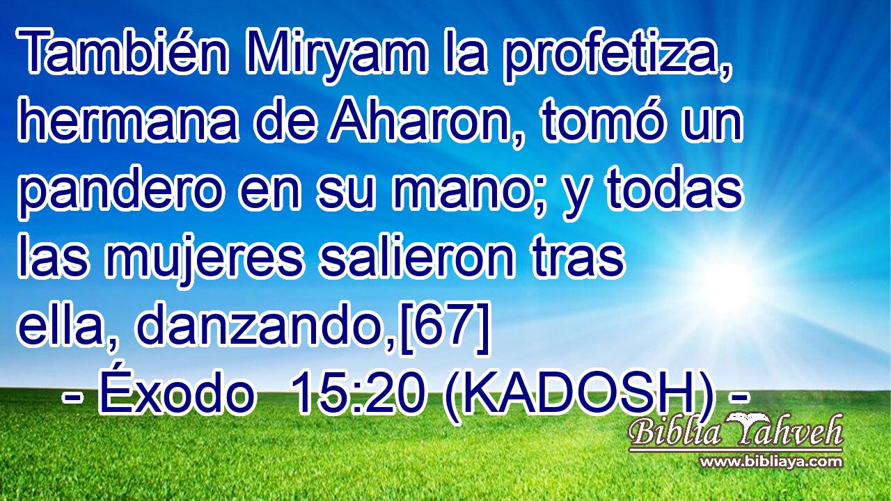  También Miryam la profetiza, hermana de Aharon, tomó un pandero en su mano; y todas las mujeres salieron tras ella, danzando,[67] 