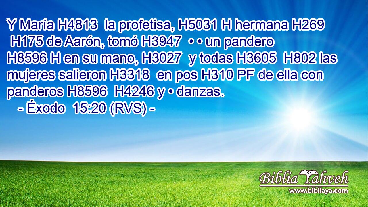 Y María H4813  la profetisa, H5031 H hermana H269  H175 de Aarón, tomó H3947  • • un pandero H8596 H en su mano, H3027  y todas H3605  H802 las mujeres salieron H3318  en pos H310 PF de ella con panderos H8596  H4246 y • danzas. 
