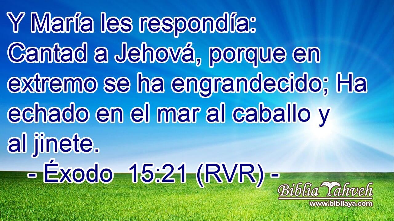 Y María les respondía: Cantad a Jehová, porque en extremo se ha engrandecido; Ha echado en el mar al caballo y al jinete.