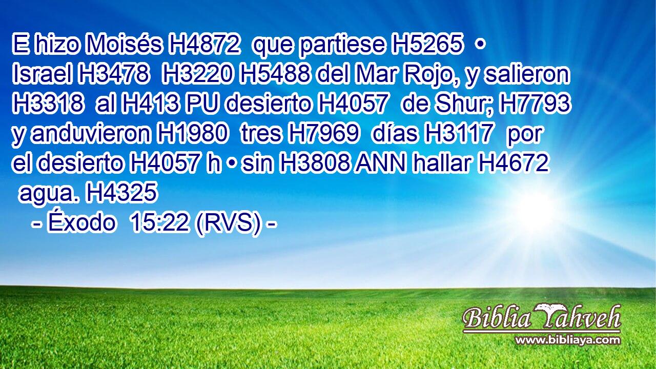 E hizo Moisés H4872  que partiese H5265  • Israel H3478  H3220 H5488 del Mar Rojo, y salieron H3318  al H413 PU desierto H4057  de Shur; H7793  y anduvieron H1980  tres H7969  días H3117  por el desierto H4057 h • sin H3808 ANN hallar H4672  agua. H4325  