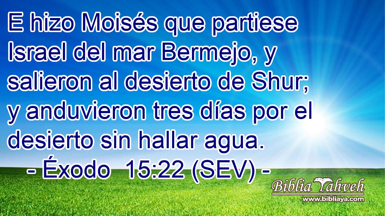 E hizo Moisés que partiese Israel del mar Bermejo, y salieron al desierto de Shur; y anduvieron tres días por el desierto sin hallar agua.