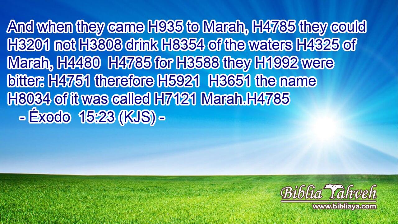 And when they came H935 to Marah, H4785 they could H3201 not H3808 drink H8354 of the waters H4325 of Marah, H4480  H4785 for H3588 they H1992 were bitter: H4751 therefore H5921  H3651 the name H8034 of it was called H7121 Marah.H4785