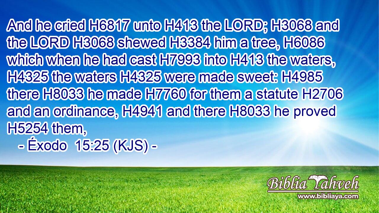 And he cried H6817 unto H413 the LORD; H3068 and the LORD H3068 shewed H3384 him a tree, H6086 which when he had cast H7993 into H413 the waters, H4325 the waters H4325 were made sweet: H4985 there H8033 he made H7760 for them a statute H2706 and an ordinance, H4941 and there H8033 he proved H5254 them,