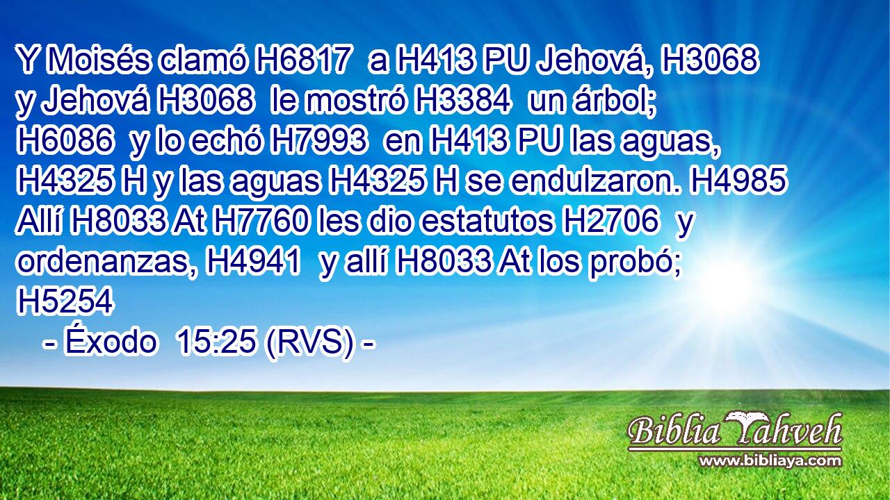 Y Moisés clamó H6817  a H413 PU Jehová, H3068  y Jehová H3068  le mostró H3384  un árbol; H6086  y lo echó H7993  en H413 PU las aguas, H4325 H y las aguas H4325 H se endulzaron. H4985  Allí H8033 At H7760 les dio estatutos H2706  y ordenanzas, H4941  y allí H8033 At los probó; H5254  
