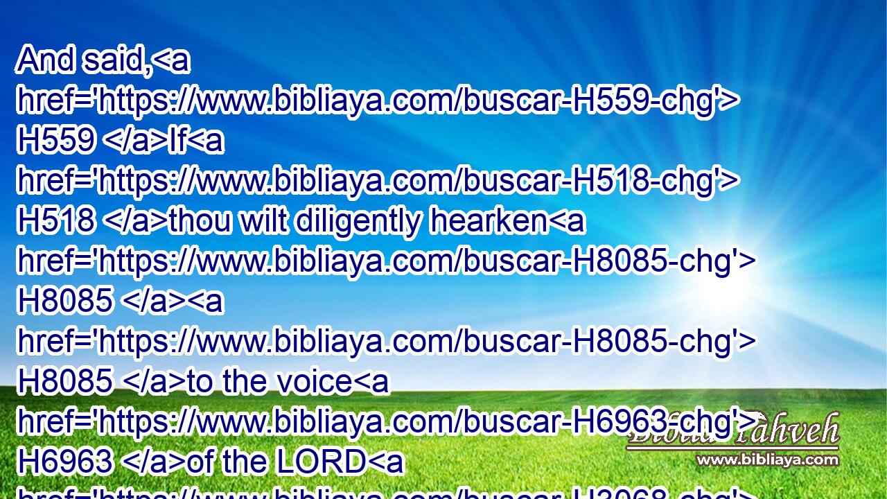 And said, H559 If H518 thou wilt diligently hearken H8085  H8085 to the voice H6963 of the LORD H3068 thy God, H430 and wilt do H6213 that which is right H3477 in his sight, H5869 and wilt give ear H238 to his commandments, H4687 and keep H8104 all H3605 his statutes, H2706 I will put H7760 none H3808  H3605 of these diseases H4245 upon H5921 thee, which H834 I have brought H7760 upon the Egyptians: H4714 for H3588 I H589 am the LORD H3068 that healeth H7495 thee.