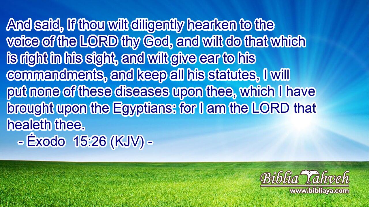 And said, If thou wilt diligently hearken to the voice of the LORD thy God, and wilt do that which is right in his sight, and wilt give ear to his commandments, and keep all his statutes, I will put none of these diseases upon thee, which I have brought upon the Egyptians: for I am the LORD that healeth thee.