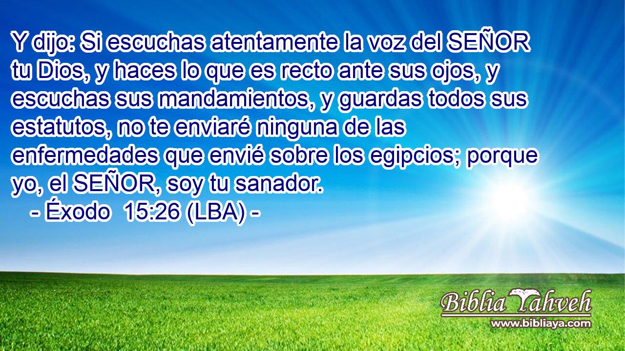 Y dijo: Si escuchas atentamente la voz del SEÑOR tu Dios, y haces lo que es recto ante sus ojos, y escuchas sus mandamientos, y guardas todos sus estatutos, no te enviaré ninguna de las enfermedades que envié sobre los egipcios; porque yo, el SEÑOR, soy tu sanador.