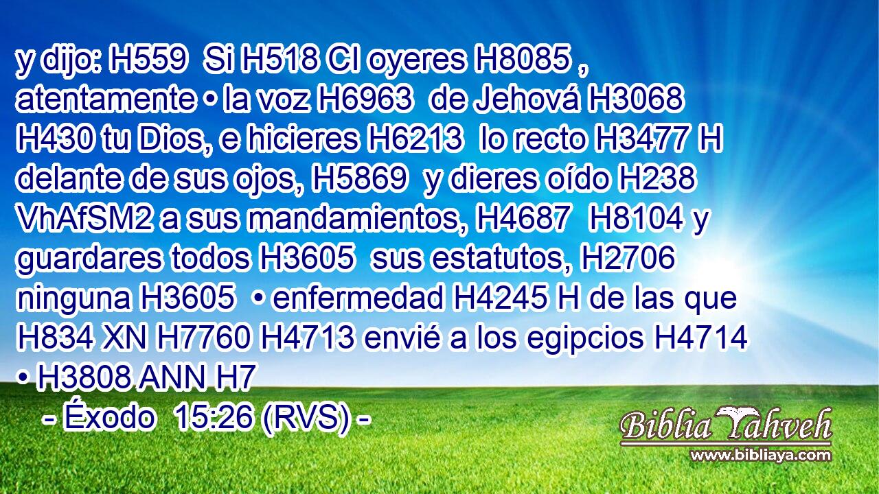 y dijo: H559  Si H518 CI oyeres H8085 ,  atentamente • la voz H6963  de Jehová H3068  H430 tu Dios, e hicieres H6213  lo recto H3477 H delante de sus ojos, H5869  y dieres oído H238 VhAfSM2 a sus mandamientos, H4687  H8104 y guardares todos H3605  sus estatutos, H2706  ninguna H3605  • enfermedad H4245 H de las que H834 XN H7760 H4713 envié a los egipcios H4714  • H3808 ANN H7