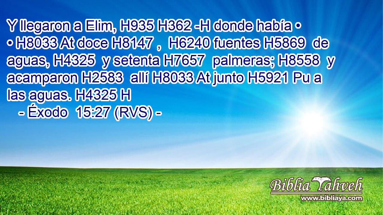 Y llegaron a Elim, H935 H362 -H donde había • • H8033 At doce H8147 ,  H6240 fuentes H5869  de aguas, H4325  y setenta H7657  palmeras; H8558  y acamparon H2583  allí H8033 At junto H5921 Pu a las aguas. H4325 H 