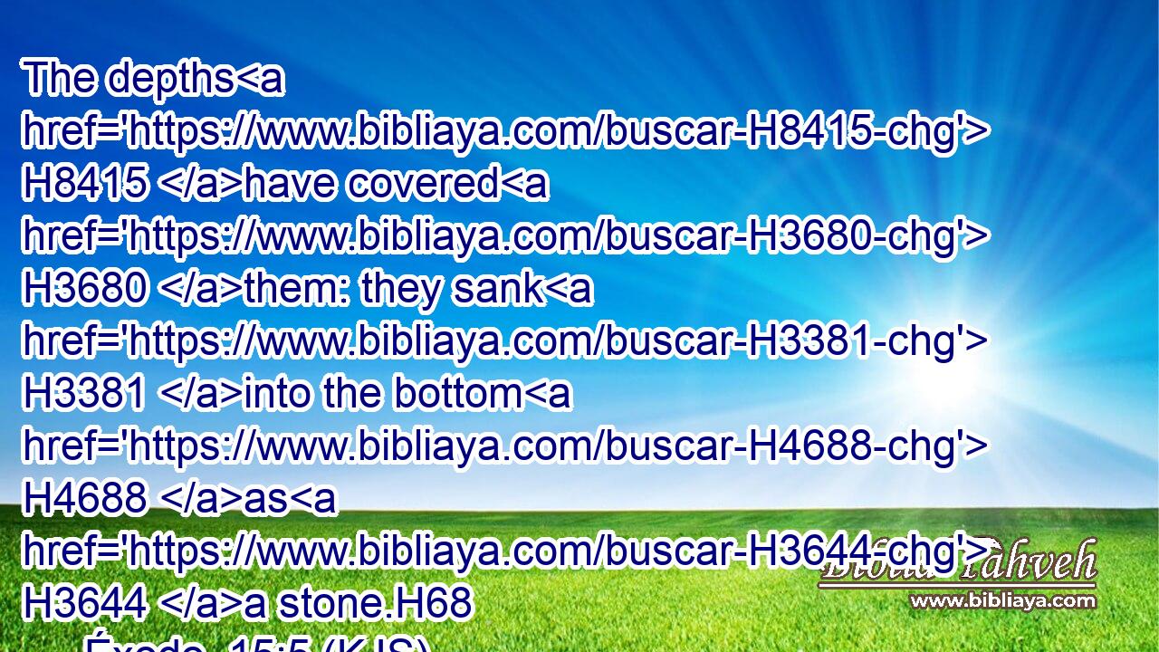 The depths H8415 have covered H3680 them: they sank H3381 into the bottom H4688 as H3644 a stone.H68
