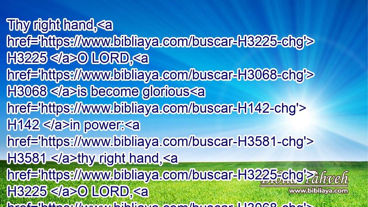 Thy right hand, H3225 O LORD, H3068 is become glorious H142 in power: H3581 thy right hand, H3225 O LORD, H3068 hath dashed in pieces H7492 the enemy.H341