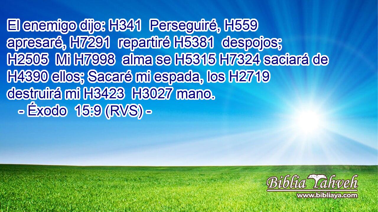 El enemigo dijo: H341  Perseguiré, H559  apresaré, H7291  repartiré H5381  despojos; H2505  Mi H7998  alma se H5315 H7324 saciará de H4390 ellos; Sacaré mi espada, los H2719  destruirá mi H3423  H3027 mano. 