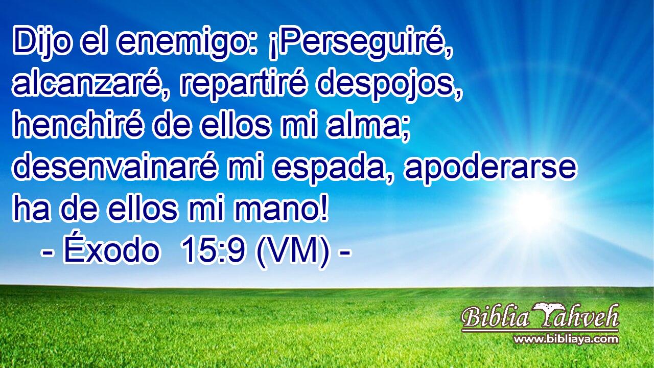  Dijo el enemigo: ¡Perseguiré, alcanzaré, repartiré despojos, henchiré de ellos mi alma; desenvainaré mi espada, apoderarse ha de ellos mi mano! 