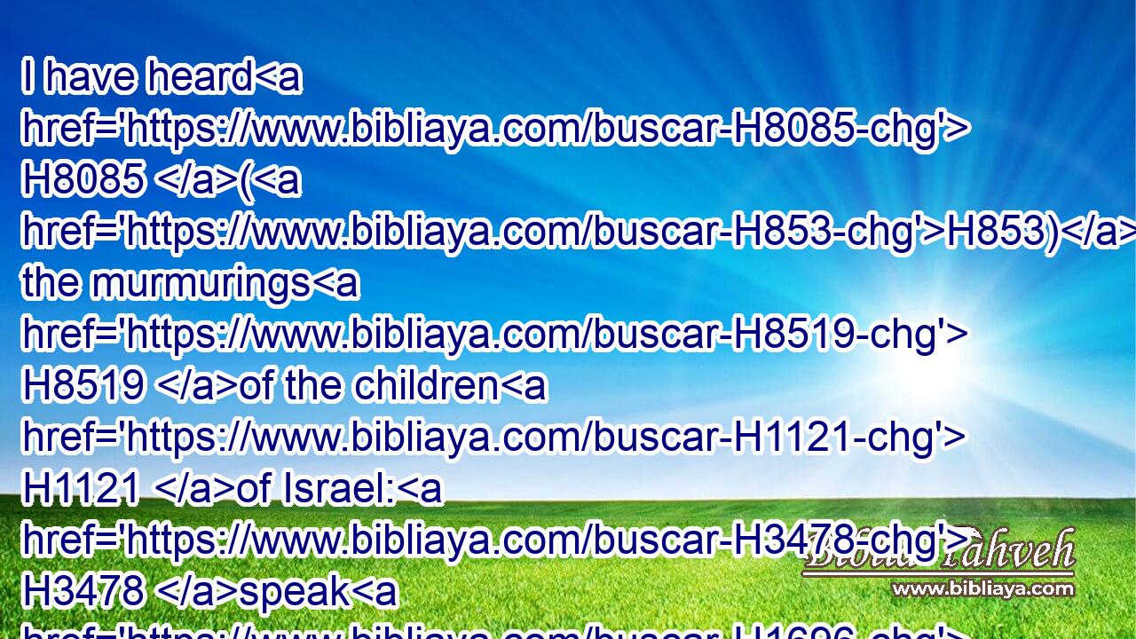 I have heard H8085 (H853) the murmurings H8519 of the children H1121 of Israel: H3478 speak H1696 unto H413 them, saying, H559 At H996 even H6153 ye shall eat H398 flesh, H1320 and in the morning H1242 ye shall be filled H7646 with bread; H3899 and ye shall know H3045 that H3588 I H589 am the LORD H3068 your God.H430