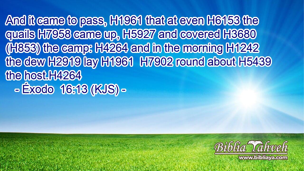 And it came to pass, H1961 that at even H6153 the quails H7958 came up, H5927 and covered H3680 (H853) the camp: H4264 and in the morning H1242 the dew H2919 lay H1961  H7902 round about H5439 the host.H4264